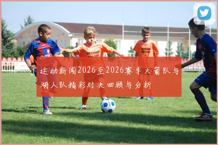 运动新闻2026至2026赛季火箭队与湖人队精彩对决回顾与分析