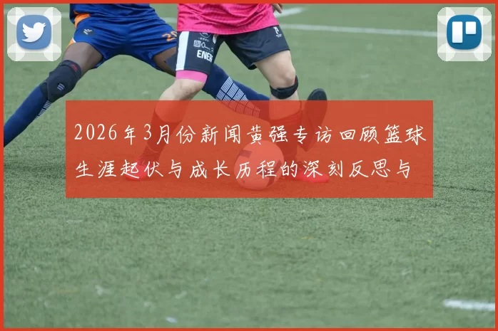 2026年3月份新闻黄强专访回顾篮球生涯起伏与成长历程的深刻反思与展望