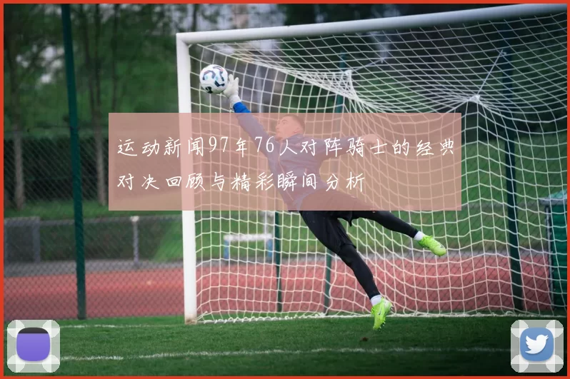 运动新闻97年76人对阵骑士的经典对决回顾与精彩瞬间分析